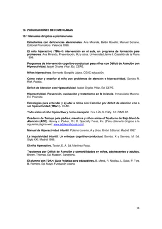 38
10. PUBLICACIONES RECOMENDADAS
10.1 Manuales dirigidos a profesionales
Estudiantes con deficiencias atencionales. Ana Miranda, Belén Roselló, Manuel Soriano.
Editorial Promolibro. Valencia 1998.
El niño hiperactivo (TDA-H) intervención en el aula, un programa de formación para
profesores. Ana Miranda, Presentación, MJ y otros. Universidad Jaime I. Castellón de la Plana
1999.
Programas de intervención cognitivo-conductual para niños con Déficit de Atención con
Hiperactividad. Isabel Orjales Villar. Ed. CEPE.
Niños hiperactivos. Bernardo Gargallo López. CEAC educación.
Cómo tratar y enseñar al niño con problemas de atención e hiperactividad. Sandra R.
Rief. Paidós.
Déficit de Atención con Hiperactividad. Isabel Orjales Villar. Ed. CEPE.
Hiperactividad. Prevención, evaluación y tratamiento en la infancia. Inmaculada Moreno.
Ed. Pirámide.
Estrategias para entender y ayudar a niños con trastorno por déficit de atención con o
sin hiperactividad (TDA/H). CEAC.
Todo sobre el niño hiperactivo y cómo manejarlo. Dra. Lefa S. Eddy. Ed. CIMS 97.
Cuaderno de Trabajo para padres, maestros y niños sobre el Trastorno de Bajo Nivel de
Atención (ADD). Harvey c. Parker, PH. D. Specialty Press, Inc. (Para obtenerlo dirigirse a la
siguiente página web: www.addwarehouse.com).
Manual de Hiperactividad infantil. Polaino-Lorente, A y otros. Unión Editorial. Madrid 1997.
La impulsividad infantil. Un enfoque cognitivo-conductual. Bornás, X y Servera, M. Ed.
Siglo XXI. Madrid 1996.
El niño hiperactivo. Taylor, E. A. Ed. Martínez Roca.
Trastornos por Déficit de Atención y comorbilidades en niños, adolescentes y adultos.
Brown, Thomas. Ed. Masson. Barcelona.
El alumno con TDAH. Guía Práctica para educadores. B. Mena, R. Nicolau, L. Salat, P. Tort,
B. Romero. Ed. Mayo. Fundación Adana
 
