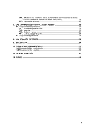 4
6.1.6. Mantener una enseñanza activa, aumentando la estimulación de las tareas
(combinar periodos de atención con acción manipulativa)....................................... 26
6.1.7. Secuenciar las tareas............................................................................................ 27
7. LAS ADAPTACIONES CURRICULARES DE ACCESO ........................................................ 28
7.1. Adaptaciones no significativas.......................................................................................... 29
7.1.1. Exámenes y evaluaciones..................................................................................... 29
7.1.2. Agenda .................................................................................................................. 30
7.1.3. Deberes y tareas................................................................................................... 31
7.1.4. Ante olvidos por despiste ...................................................................................... 31
7.2. Adaptaciones significativas............................................................................................... 31
8. UNA SITUACIÓN ESPECÍFICA............................................................................................... 32
9. BIBLIOGRAFÍA........................................................................................................................ 34
10. PUBLICACIONES RECOMENDADAS .................................................................................... 37
10.1 Manuales dirigidos a profesionales................................................................................... 38
10.2 Manuales dirigidos a padres ............................................................................................. 39
11. ENLACES DE INTERÉS........................................................................................................... 40
12. ANEXOS ................................................................................................................................... 42
 