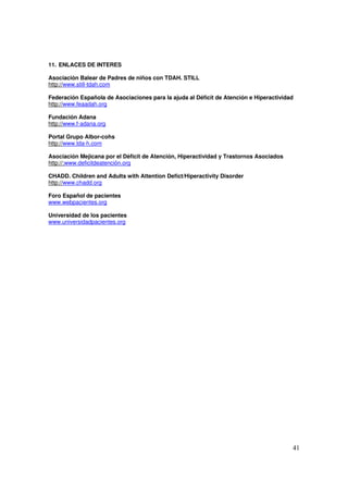 41
11. ENLACES DE INTERES
Asociación Balear de Padres de niños con TDAH. STILL
http://www.still-tdah.com
Federación Española de Asociaciones para la ajuda al Déficit de Atención e Hiperactividad
http://www.feaadah.org
Fundación Adana
http://www.f-adana.org
Portal Grupo Albor-cohs
http://www.tda-h.com
Asociación Mejicana por el Dèficit de Atención, Hiperactividad y Trastornos Asociados
http://:www.deficitdeatención.org
CHADD. Children and Adults with Attention Defict/Hiperactivity Disorder
http://www.chadd.org
Foro Español de pacientes
www.webpacientes.org
Universidad de los pacientes
www.universidadpacientes.org
 