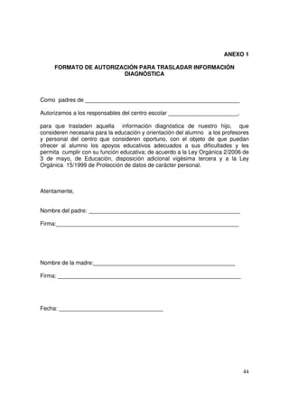 44
ANEXO 1
FORMATO DE AUTORIZACIÓN PARA TRASLADAR INFORMACIÓN
DIAGNÓSTICA
Como padres de _________________________________________________
Autorizamos a los responsables del centro escolar ______________________,
para que trasladen aquella información diagnóstica de nuestro hijo, que
consideren necesaria para la educación y orientación del alumno a los profesores
y personal del centro que consideren oportuno, con el objeto de que puedan
ofrecer al alumno los apoyos educativos adecuados a sus dificultades y les
permita cumplir con su función educativa; de acuerdo a la Ley Orgánica 2/2006 de
3 de mayo, de Educación, disposición adicional vigésima tercera y a la Ley
Orgánica 15/1999 de Protección de datos de carácter personal.
Atentamente,
Nombre del padre: ________________________________________________
Firma:__________________________________________________________
Nombre de la madre:_____________________________________________
Firma: __________________________________________________________
Fecha: _________________________________
 