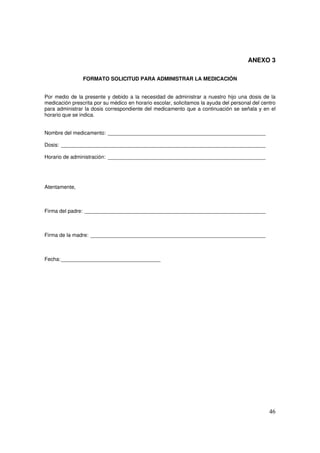 46
ANEXO 3
FORMATO SOLICITUD PARA ADMINISTRAR LA MEDICACIÓN
Por medio de la presente y debido a la necesidad de administrar a nuestro hijo una dosis de la
medicación prescrita por su médico en horario escolar, solicitamos la ayuda del personal del centro
para administrar la dosis correspondiente del medicamento que a continuación se señala y en el
horario que se indica.
Nombre del medicamento: ______________________________________________________
Dosis: ______________________________________________________________________
Horario de administración: ______________________________________________________
Atentamente,
Firma del padre: ______________________________________________________________
Firma de la madre: ____________________________________________________________
Fecha:__________________________________
 