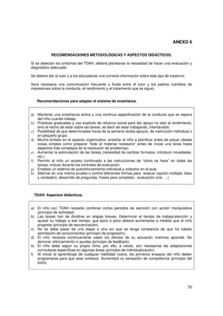 50
ANEXO 6
RECOMENDACIONES METODOLÓGICAS Y ASPECTOS DIDÁCTICOS.
Si se detectan los síntomas del TDAH, deberá plantearse la necesidad de hacer una evaluación y
diagnóstico adecuado.
Se deberá dar al tutor y a los educadores una correcta información sobre este tipo de trastorno.
Será necesaria una comunicación frecuente y fluida entre el tutor y los padres (cambios de
impresiones sobre la conducta, el rendimiento y el tratamiento que se sigue).
Recomendaciones para adaptar el sistema de enseñanza.
a) Mantener una enseñanza activa y una continua especificación de la conducta que se espera
del niño cuando trabaja.
b) Prácticas graduadas y uso explícito de refuerzo social para dar apoyo no sólo al rendimiento,
sino al hecho de estar sobre las tareas, es decir de estar trabajando, intentándolo.
c) Posibilidad de que determinadas horas de la semana reciba apoyos, de instrucción individual o
en pequeño grupo.
d) Mucho énfasis en el aspecto organizativo: enseñar al niño a planificar antes de actuar (desde
cosas simples como preparar “todo el material necesario” antes de iniciar una tarea hasta
aspectos más complejos de la resolución de problemas).
e) Aumentar la estimulación de las tareas (necesidad de cambiar formatos, introducir novedades,
etc.)
f) Permitir al niño un acceso continuado a las instrucciones de “cómo se hace” en todas las
tareas, incluso durante los controles de evaluación.
g) Emplear un sistema de autoreforzamiento individual y colectivo en el aula.
h) Alternar en una misma prueba o control diferentes formas para evaluar (opción múltiple, falso
y verdadero, desarrollo de preguntas, frases para completar, evaluación oral, …)
TDAH: Aspectos didácticos.
.
a) El niño con TDAH necesita combinar cortos periodos de atención con acción manipulativa
(principio de actividad).
b) Las tareas han de dividirse en etapas breves. Determinar el tiempo de trabajo/atención y
ajustar su trabajo a ese tiempo, que poco a poco deberá aumentarse a medida que el niño
progrese (principio de secuenciación).
c) No se debe pasar de una etapa a otra sin que se tenga constancia de que ha habido
asimilación de conocimientos (principio de progresión).
d) El niño necesita continuamente saber los efectos de su actuación mientras aprende. No
demorar reforzamiento ni ayudas (principio de feedback).
e) El niño debe seguir su propio ritmo, por ello, a veces, son necesarias las adaptaciones
curriculares específicas en algunas áreas (principio de individualización).
f) Al iniciar el aprendizaje de cualquier habilidad nueva, los primeros ensayos del niño deben
programarse para que sean exitosos. Aumentará su sensación de competencia (principio del
éxito).
 