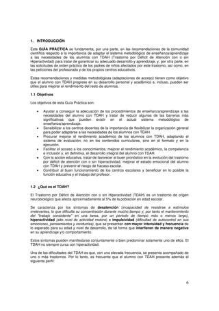 6
1. INTRODUCCIÓN
Esta GUÍA PRÁCTICA se fundamenta, por una parte, en las recomendaciones de la comunidad
científica respecto a la importancia de adaptar el sistema metodológico de enseñanza/aprendizaje
a las necesidades de los alumnos con TDAH (Trastorno por Déficit de Atención con o sin
Hiperactividad) para tratar de garantizar su adecuado desarrollo y aprendizaje, y, por otra parte, en
las solicitudes de orden práctico de los padres de niños afectados por este trastorno, así como, en
las peticiones del profesorado y de los propios centros educativos.
Estas recomendaciones y medidas metodológicas (adaptaciones de acceso) tienen como objetivo
que el alumno con TDAH progrese en su desarrollo personal y académico e, incluso, pueden ser
útiles para mejorar el rendimiento del resto de alumnos.
1.1 Objetivos
Los objetivos de esta Guía Práctica son:
• Ayudar a conseguir la adecuación de los procedimientos de enseñanza/aprendizaje a las
necesidades del alumno con TDAH y tratar de reducir algunas de las barreras más
significativas que pueden existir en el actual sistema metodológico de
enseñanza/aprendizaje.
• Sensibilizar a los centros docentes de la importancia de flexibilizar la organización general
para poder adaptarse a las necesidades de los alumnos con TDAH.
• Procurar mejorar el rendimiento académico de los alumnos con TDAH, adaptando el
sistema de evaluación, no en los contenidos curriculares, sino en el formato y en la
ejecución.
• Facilitar el acceso a los conocimientos, mejorar el rendimiento académico, la competencia
e inclusión y, en definitiva, el desarrollo integral del alumno con TDAH.
• Con la acción educativa, tratar de favorecer el buen pronóstico en la evolución del trastorno
por déficit de atención con o sin hiperactividad, mejorar el estado emocional del alumno
con TDAH y prevenir el riesgo de fracaso escolar.
• Contribuir al buen funcionamiento de los centros escolares y beneficiar en lo posible la
función educativa y el trabajo del profesor.
1.2 ¿Qué es el TDAH?
El Trastorno por Déficit de Atención con o sin Hiperactividad (TDAH) es un trastorno de origen
neurobiológico que afecta aproximadamente al 5% de la población en edad escolar.
Se caracteriza por los síntomas de desatención (incapacidad de resistirse a estímulos
irrelevantes, lo que dificulta su concentración durante mucho tiempo y, por tanto el mantenimiento
del “trabajo consistente” en una tarea, por un periodo de tiempo más o menos largo),
hiperactividad (alto nivel de actividad motora) e impulsividad (dificultad de autocontrol en sus
emociones, pensamientos y conductas), que se presentan con mayor intensidad y frecuencia de
lo esperado para su edad y nivel de desarrollo, de tal forma que interfieren de manera negativa
en su aprendizaje y/o comportamiento.
Estos síntomas pueden manifestarse conjuntamente o bien predominar solamente uno de ellos. El
TDAH no siempre cursa con hiperactividad.
Una de las dificultades del TDAH es que, con una elevada frecuencia, se presenta acompañado de
uno o más trastornos. Por lo tanto, es frecuente que el alumno con TDAH presente además el
siguiente perfil:
 