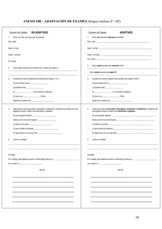 59
ANEXO 10B – ADAPTACIÓN DE EXAMEN (lengua catalana 4º - EP)
Examen de Catalán NO ADAPTADO
1. Escriu una frase amb cada grup de paraules:
Dolç / salat
Agost / col·legi
Calaix / col·lecció
Xut / Xarxa
2. Escriu quatre paraules que comencin per x i quatre que duguin ix:
________________________________________________________________________________
________________________________________________________________________________
3. Completa les oracions següents amb paraules que tenguin l, ll o l·l :
- El pintor pintava amb un _____________________
- La bicicleta té dos ____________________
- Al _____________________ hi ha alumnes i professors
- Va veure una ____________________ d’indis
- Aquell avió va perdre una __________________________
Examen de Catalán ADAPTADO
1. Escriu una frase amb cada grup de paraules:
Dolç / salat: ______________________________________________________________
Agost / col·legi: ______________________________________________________________
Calaix / col·lecció: ___________________________________________________________
Xut / Xarxa: _______________________________________________________________
2. Escriu quatre paraules que comencin per X:
_____________________, _____________________, __________________, ___________________
Escriu quatre paraules que duguin IX:
____________________, _____________________, __________________, ___________________
3. Completa les oracions següents amb paraules que tenguin l, ll o l·l :
- El pintor pintava amb un _____________________
- La bicicleta té dos ____________________
- Al _____________________ hi ha alumnes i professors
- Va veure una ____________________ d’indis
- Aquell avió va perdre una __________________________
4. Indica de quin tipus (enunciativa, interrogativa, exclamativa o imperativa) és cadascuna de las
següents oracions i també si són afirmatives o negatives.
- No vols aquestes sabates? ___________________________
- Andreu surt tot d’una del menjador ______________________
- La cartera no és enlloc ___________________________
- La seva motxilla és fantàstica ____________________________
- En aquell carrer no hi ha cap cotxe ____________________________
5. ¿Què és un diàleg?
__________________________________________________________________________________
__________________________________________________________________________________
Completa:
En un diàleg, cada vegada que parla un personatge comença un_____________________________
nou i posam un __________________________.
DICTAT
4. Indica de quin tipus (enunciativa, interrogativa, exclamativa o imperativa) és cadascuna de
las següents oracions i també si són afirmatives o negatives.
- No vols aquestes sabates? _________________________ i ________________________
- Andreu surt tot d’una del menjador ____________________ i ______________________
- La cartera no és enlloc ________________________ i ________________________
- La seva motxilla és fantàstica ________________________ i _______________________
- En aquell carrer no hi ha cap cotxe _______________________ i _____________________
5. ¿Què és un diàleg?
__________________________________________________________________________________
__________________________________________________________________________________
Completa:
En un diàleg, cada vegada que parla un personatge comença un _____________________________
nou i posam un __________________________.
DICTAT
 