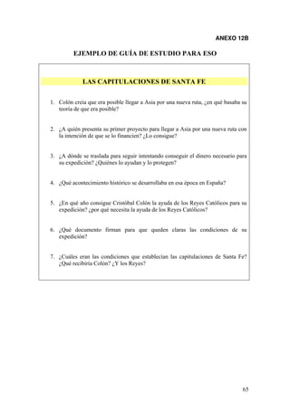 65
ANEXO 12B
EJEMPLO DE GUÍA DE ESTUDIO PARA ESO
LAS CAPITULACIONES DE SANTA FE
1. Colón creía que era posible llegar a Asia por una nueva ruta, ¿en qué basaba su
teoría de que era posible?
2. ¿A quién presenta su primer proyecto para llegar a Asia por una nueva ruta con
la intención de que se lo financien? ¿Lo consigue?
3. ¿A dónde se traslada para seguir intentando conseguir el dinero necesario para
su expedición? ¿Quiénes lo ayudan y lo protegen?
4. ¿Qué acontecimiento histórico se desarrollaba en esa época en España?
5. ¿En qué año consigue Cristóbal Colón la ayuda de los Reyes Católicos para su
expedición? ¿por qué necesita la ayuda de los Reyes Católicos?
6. ¿Qué documento firman para que queden claras las condiciones de su
expedición?
7. ¿Cuáles eran las condiciones que establecían las capitulaciones de Santa Fe?
¿Qué recibiría Colón? ¿Y los Reyes?
 