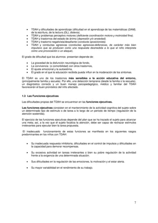 7
• TDAH y dificultades de aprendizaje (dificultad en el aprendizaje de las matemáticas (DAM),
de la escritura, de la lectura (DL), dislexia).
• TDAH y problemas perceptivo motores (deficiente coordinación motora y motricidad fina).
• TDAH y trastornos del estado de ánimo (depresión y/o ansiedad).
• TDAH y trastorno negativista/desafiante (conducta oposicionista).
• TDAH y conductas agresivas (conductas agresivas-defensivas, de carácter más bien
impulsivo que se producen como una respuesta desmedida a lo que el niño interpreta
como una provocación o un ataque).
El grado de dificultad que los alumnos presentan depende de:
• La gravedad de la disfunción neurológica de fondo,
• La convivencia (o comorbilidad) con otros trastornos,
• El ajuste emocional y la autoestima,
• El grado en el que la educación recibida pueda influir en la moderación de los síntomas.
El TDAH es uno de los trastornos más sensibles a la acción educativa del entorno,
(principalmente familia y escuela). Por ello, una detección temprana (desde la familia o la escuela),
un diagnóstico correcto y un buen manejo psicopedagógico, médico y familiar del TDAH
favorecerán el buen pronóstico del niño afectado.
1.3 Las Funciones ejecutivas
Las dificultades propias del TDAH se encuentran en las funciones ejecutivas.
Las funciones ejecutivas consisten en el mantenimiento de la actividad cognitiva del sujeto sobre
un determinado tipo de estímulo o de tarea a lo largo de un periodo de tiempo (regulación de la
atención sostenida).
El ejercicio de las funciones ejecutivas depende del plan que se ha trazado el sujeto para alcanzar
una meta; así, a la vez que el sujeto focaliza la atención, debe ser capaz de rechazar estímulos
irrelevantes para ejecutar bien la tarea propuesta.
El inadecuado funcionamiento de estas funciones se manifiesta en los siguientes rasgos
predominantes en los niños con TDAH:
• Su inadecuada respuesta inhibitoria, dificultades en el control de impulsos y dificultades en
la capacidad para demorar recompensas.
• Su excesiva actividad en tareas irrelevantes o bien su pobre regulación de la actividad
frente a la exigencia de una determinada situación.
• Sus dificultades en la regulación de las emociones, la motivación y el estar alerta.
• Su mayor variabilidad en el rendimiento de su trabajo.
 