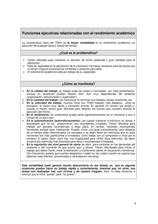8
Funciones ejecutivas relacionadas con el rendimiento académico
La característica clave del TDAH es la mayor variabilidad en el rendimiento académico y/o
ejecución de cualquier tarea a través del tiempo.
¿Cuál es la problemática?
¾ Tienen dificultad para mantener la atención de forma sostenida y gran facilidad para la
distracción.
¾ Falta de capacidad en la generación de la motivación intrínseca necesaria para las tareas que
no tienen ninguna consecuencia inmediata o atracción para ellos.
¾ El rendimiento académico está por debajo de su capacidad.
¿Cómo se manifiesta?
¾ En la calidad del trabajo: su trabajo suele ser pobre e incompleto, con mala presentación,
aunque en ocasiones puedan hacerlo bien. Son muy dependientes del ambiente
(organización, estructuración y supervisión).
¾ En la cantidad del trabajo: con frecuencia no terminan sus trabajos, tareas, exámenes, etc.
¾ En la velocidad del trabajo: muchos niños con TDAH trabajan más despacio, otros se
precipitan, lo hacen muy rápido y comenten errores. En general, no revisan sus tareas y,
cuando lo hacen, tienen gran dificultad para detectar los errores que cometen durante la
ejecución del mismo.
¾ En el rendimiento: Su rendimiento puede variar significativamente de un momento a otro e
incluso de un día a otro.
¾ En la automotivación (autorreforzamiento): Les cuesta mantener el esfuerzo en tareas o
actividades que no les proporcionan una recompensa inmediata. Tienen dificultad para
trabajar por grandes recompensas a largo plazo, en cambio, necesitan recompensas
frecuentes aunque sean irrelevantes. Pueden iniciar una tarea correctamente, pero después
de un tiempo están desmotivados y/o cansados y se dejan llevar por estímulos que en esos
momentos son más gratificantes e inmediatos, como hablar con un compañero o mirar por la
ventana; lo saben hacer, pero hay una incapacidad para inhibir esos estímulos. Se dejan
arrastrar por estímulos más divertidos para ellos y recompensas inmediatas.
¾ En la regulación del nivel general de alerta: es decir, para centrarse en las demandas del
ambiente y del momento (lo que ocurre aquí y ahora). Tienen dificultades para iniciar el
trabajo que deben hacer, evitar la distracción y mantenerse atento en situaciones monótonas.
Con frecuencia, parece que sueñan despiertos o están en las nubes cuando se supone que
deberían estar atentos, concentrados y centrados en una tarea.
Esta variabilidad suele generar mucho desconcierto en los demás, ya que en algunas
ocasiones pueden hacer su trabajo rápida y correctamente, mientras que, en otras, sus
tareas son realizadas mal, con errores y de manera irregular. Esto no debe llevarnos a
concluir que el chico “puede”, pero “no quiere”.
 