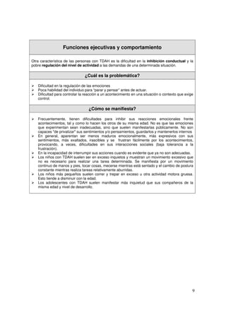 9
Funciones ejecutivas y comportamiento
Otra característica de las personas con TDAH es la dificultad en la inhibición conductual y la
pobre regulación del nivel de actividad a las demandas de una determinada situación.
¿Cuál es la problemática?
¾ Dificultad en la regulación de las emociones
¾ Poca habilidad del individuo para “parar y pensar” antes de actuar.
¾ Dificultad para controlar la reacción a un acontecimiento en una situación o contexto que exige
control.
¿Cómo se manifiesta?
¾ Frecuentemente, tienen dificultades para inhibir sus reacciones emocionales frente
acontecimientos, tal y como lo hacen los otros de su misma edad. No es que las emociones
que experimentan sean inadecuadas, sino que suelen manifestarlas públicamente. No son
capaces "de privatizar" sus sentimientos y/o pensamientos, guardarlos y mantenerlos internos
¾ En general, aparentan ser menos maduros emocionalmente, más expresivos con sus
sentimientos, más exaltados, irascibles y se frustran fácilmente por los acontecimientos,
provocando, a veces, dificultades en sus interacciones sociales (baja tolerancia a la
frustración).
¾ En la incapacidad de interrumpir sus acciones cuando es evidente que ya no son adecuadas.
¾ Los niños con TDAH suelen ser en exceso inquietos y muestran un movimiento excesivo que
no es necesario para realizar una tarea determinada. Se manifiesta por un movimiento
continuo de manos y pies, tocar cosas, mecerse mientras está sentado y el cambio de postura
constante mientras realiza tareas relativamente aburridas.
¾ Los niños más pequeños suelen correr y trepar en exceso u otra actividad motora gruesa.
Esto tiende a disminuir con la edad.
¾ Los adolescentes con TDAH suelen manifestar más inquietud que sus compañeros de la
misma edad y nivel de desarrollo.
 