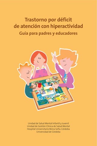 Trastorno por déficit
de atención con hiperactividad
  Guía para padres y educadores




      Unidad de Salud Mental Infantil y Juvenil
     Unidad de Gestión Clínica de Salud Mental
     Hospital Universitario Reina Sofía. Córdoba
              Universidad de Córdoba
 