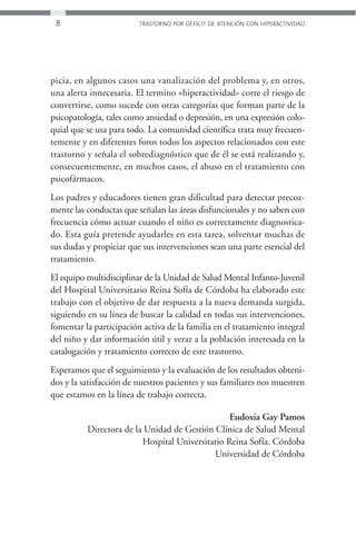 8                       TRASTORNO POR DÉFICIT DE ATENCIÓN CON HIPERACTIVIDAD




picia, en algunos casos una vanalización del problema y, en otros,
una alerta innecesaria. El termino «hiperactividad» corre el riesgo de
convertirse, como sucede con otras categorías que forman parte de la
psicopatología, tales como ansiedad o depresión, en una expresión colo-
quial que se usa para todo. La comunidad científica trata muy frecuen-
temente y en diferentes foros todos los aspectos relacionados con este
trastorno y señala el sobrediagnóstico que de él se está realizando y,
consecuentemente, en muchos casos, el abuso en el tratamiento con
psicofármacos.
Los padres y educadores tienen gran dificultad para detectar precoz-
mente las conductas que señalan las áreas disfuncionales y no saben con
frecuencia cómo actuar cuando el niño es correctamente diagnostica-
do. Esta guía pretende ayudarles en esta tarea, solventar muchas de
sus dudas y propiciar que sus intervenciones sean una parte esencial del
tratamiento.
El equipo multidisciplinar de la Unidad de Salud Mental Infanto-Juvenil
del Hospital Universitario Reina Sofía de Córdoba ha elaborado este
trabajo con el objetivo de dar respuesta a la nueva demanda surgida,
siguiendo en su línea de buscar la calidad en todas sus intervenciones,
fomentar la participación activa de la familia en el tratamiento integral
del niño y dar información útil y veraz a la población interesada en la
catalogación y tratamiento correcto de este trastorno.
Esperamos que el seguimiento y la evaluación de los resultados obteni-
dos y la satisfacción de nuestros pacientes y sus familiares nos muestren
que estamos en la línea de trabajo correcta.

                                                 Eudoxia Gay Pamos
          Directora de la Unidad de Gestión Clínica de Salud Mental
                         Hospital Universitario Reina Sofía. Córdoba
                                            Universidad de Córdoba
 