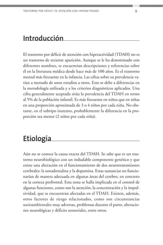 TRASTORNO POR DÉFICIT DE ATENCIÓN CON HIPERACTIVIDAD                 9




Introducción

El trastorno por déficit de atención con hiperactividad (TDAH) no es
un trastorno de reciente aparición. Aunque se le ha denominado con
diferentes nombres, se encuentran descripciones y referencias sobre
él en la literatura médica desde hace más de 100 años. Es el trastorno
mental más frecuente en la infancia. Las cifras sobre su prevalencia va-
rían a menudo de unos estudios a otros. Esto se debe a diferencias en
la metodología utilizada y a los criterios diagnósticos aplicados. Una
cifra generalmente aceptada sitúa la prevalencia del TDAH en torno
al 5% de la población infantil. Es más frecuente en niños que en niñas
en una proporción aproximada de 3 o 4 niños por cada niña. No obs-
tante, en el subtipo inatento, probablemente la diferencia en la pro-
porción sea menor (2 niños por cada niña).




Etiología
Aún no se conoce la causa exacta del TDAH. Se sabe que es un tras-
torno neurobiológico con un indudable componente genético y que
existe una alteración en el funcionamiento de dos neurotransmisores
cerebrales: la noradrenalina y la dopamina. Estas sustancias no funcio-
narían de manera adecuada en algunas áreas del cerebro, en concreto
en la corteza prefrontal. Esta zona se halla implicada en el control de
algunas funciones, como son la atención, la concentración y la impul-
sividad, que se encuentran afectadas en el TDAH. Existen, además,
otros factores de riesgo relacionados, como son circunstancias
socioambientales muy adversas, problemas durante el parto, alteracio-
nes neurológicas y déficits sensoriales, entre otros.
 