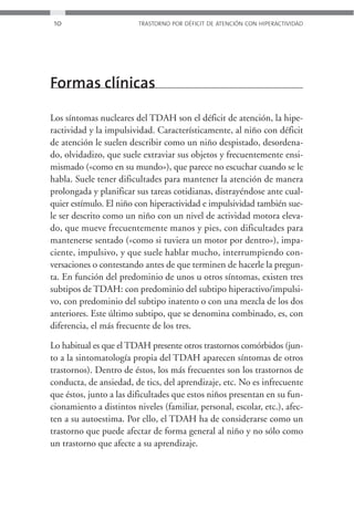 10                      TRASTORNO POR DÉFICIT DE ATENCIÓN CON HIPERACTIVIDAD




Formas clínicas

Los síntomas nucleares del TDAH son el déficit de atención, la hipe-
ractividad y la impulsividad. Característicamente, al niño con déficit
de atención le suelen describir como un niño despistado, desordena-
do, olvidadizo, que suele extraviar sus objetos y frecuentemente ensi-
mismado («como en su mundo»), que parece no escuchar cuando se le
habla. Suele tener dificultades para mantener la atención de manera
prolongada y planificar sus tareas cotidianas, distrayéndose ante cual-
quier estímulo. El niño con hiperactividad e impulsividad también sue-
le ser descrito como un niño con un nivel de actividad motora eleva-
do, que mueve frecuentemente manos y pies, con dificultades para
mantenerse sentado («como si tuviera un motor por dentro»), impa-
ciente, impulsivo, y que suele hablar mucho, interrumpiendo con-
versaciones o contestando antes de que terminen de hacerle la pregun-
ta. En función del predominio de unos u otros síntomas, existen tres
subtipos de TDAH: con predominio del subtipo hiperactivo/impulsi-
vo, con predominio del subtipo inatento o con una mezcla de los dos
anteriores. Este último subtipo, que se denomina combinado, es, con
diferencia, el más frecuente de los tres.

Lo habitual es que el TDAH presente otros trastornos comórbidos (jun-
to a la sintomatología propia del TDAH aparecen síntomas de otros
trastornos). Dentro de éstos, los más frecuentes son los trastornos de
conducta, de ansiedad, de tics, del aprendizaje, etc. No es infrecuente
que éstos, junto a las dificultades que estos niños presentan en su fun-
cionamiento a distintos niveles (familiar, personal, escolar, etc.), afec-
ten a su autoestima. Por ello, el TDAH ha de considerarse como un
trastorno que puede afectar de forma general al niño y no sólo como
un trastorno que afecte a su aprendizaje.
 