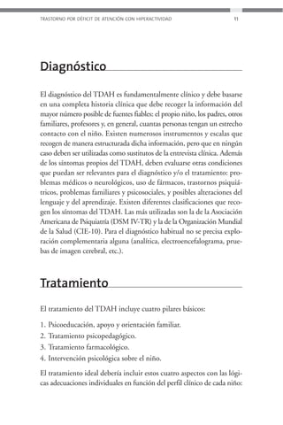 TRASTORNO POR DÉFICIT DE ATENCIÓN CON HIPERACTIVIDAD                  11




Diagnóstico

El diagnóstico del TDAH es fundamentalmente clínico y debe basarse
en una completa historia clínica que debe recoger la información del
mayor número posible de fuentes fiables: el propio niño, los padres, otros
familiares, profesores y, en general, cuantas personas tengan un estrecho
contacto con el niño. Existen numerosos instrumentos y escalas que
recogen de manera estructurada dicha información, pero que en ningún
caso deben ser utilizadas como sustitutos de la entrevista clínica. Además
de los síntomas propios del TDAH, deben evaluarse otras condiciones
que puedan ser relevantes para el diagnóstico y/o el tratamiento: pro-
blemas médicos o neurológicos, uso de fármacos, trastornos psiquiá-
tricos, problemas familiares y psicosociales, y posibles alteraciones del
lenguaje y del aprendizaje. Existen diferentes clasificaciones que reco-
gen los síntomas del TDAH. Las más utilizadas son la de la Asociación
Americana de Psiquiatría (DSM IV-TR) y la de la Organización Mundial
de la Salud (CIE-10). Para el diagnóstico habitual no se precisa explo-
ración complementaria alguna (analítica, electroencefalograma, prue-
bas de imagen cerebral, etc.).



Tratamiento
El tratamiento del TDAH incluye cuatro pilares básicos:

1.   Psicoeducación, apoyo y orientación familiar.
2.   Tratamiento psicopedagógico.
3.   Tratamiento farmacológico.
4.   Intervención psicológica sobre el niño.
El tratamiento ideal debería incluir estos cuatro aspectos con las lógi-
cas adecuaciones individuales en función del perfil clínico de cada niño:
 