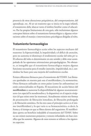 12                       TRASTORNO POR DÉFICIT DE ATENCIÓN CON HIPERACTIVIDAD




presencia de otras alteraciones psiquiátricas, del comportamiento, del
aprendizaje, etc. Al ser un trastorno que se inicia en la etapa infantil,
el tratamiento debe abarcar tanto el ámbito familiar como el educati-
vo. Por las propias limitaciones de esta guía, sólo incluiremos algunos
conceptos básicos sobre el tratamiento farmacológico y algunas orien-
taciones sobre el manejo e intervenciones psicológicas dirigidas al niño.


Tratamiento farmacológico
El tratamiento farmacológico actúa sobre los aspectos nucleares del
trastorno: la hiperactividad, la impulsividad y el déficit de atención,
pero no aumenta ni disminuye el rendimiento escolar del niño per se.
El esfuerzo del niño es determinante en este sentido y debe estar acom-
pañado de las oportunas orientaciones psicopedagógicas. No obstan-
te, es innegable que el tratamiento farmacológico mejora algunas
funciones necesarias para el estudio (atención, impulsividad, etc.), sen-
tándose las bases para una mejoría del rendimiento escolar.

Existen diferentes fármacos para el tratamiento del TDAH. Los fárma-
cos aprobados en nuestro país son el metilfenidato y la atomoxetina.
Otros fármacos utilizados en otros países (como las anfetaminas) no
están comercializados en España. El mecanismo de acción básico del
metilfenidato es aumentar la disponibilidad de algunos neurotransmi-
sores (en especial la noradrenalina y la dopamina) en el espacio sináp-
tico (el que existe entre las neuronas). Actualmente existen tres formas
de presentación: de liberación inmediata, de liberación prolongada
y de liberación osmótica. En los tres casos el principio activo es el mis-
mo (metilfenidato) y lo que varía es su farmacocinética, es decir, la
forma y el tiempo en que se libera dentro del organismo. El metilfeni-
dato aporta un beneficio indudable al tratamiento del TDAH. Sobre
su uso existen numerosos prejuicios y temores infundados sin base cien-
tífica que los sustente. Algunos de estos temores se refieren a los siguien-
tes aspectos:
 