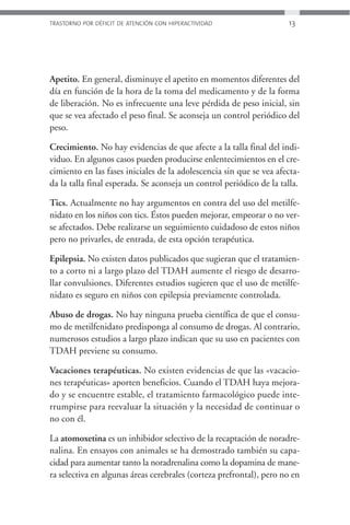 TRASTORNO POR DÉFICIT DE ATENCIÓN CON HIPERACTIVIDAD                 13




Apetito. En general, disminuye el apetito en momentos diferentes del
día en función de la hora de la toma del medicamento y de la forma
de liberación. No es infrecuente una leve pérdida de peso inicial, sin
que se vea afectado el peso final. Se aconseja un control periódico del
peso.

Crecimiento. No hay evidencias de que afecte a la talla final del indi-
viduo. En algunos casos pueden producirse enlentecimientos en el cre-
cimiento en las fases iniciales de la adolescencia sin que se vea afecta-
da la talla final esperada. Se aconseja un control periódico de la talla.

Tics. Actualmente no hay argumentos en contra del uso del metilfe-
nidato en los niños con tics. Éstos pueden mejorar, empeorar o no ver-
se afectados. Debe realizarse un seguimiento cuidadoso de estos niños
pero no privarles, de entrada, de esta opción terapéutica.

Epilepsia. No existen datos publicados que sugieran que el tratamien-
to a corto ni a largo plazo del TDAH aumente el riesgo de desarro-
llar convulsiones. Diferentes estudios sugieren que el uso de metilfe-
nidato es seguro en niños con epilepsia previamente controlada.

Abuso de drogas. No hay ninguna prueba científica de que el consu-
mo de metilfenidato predisponga al consumo de drogas. Al contrario,
numerosos estudios a largo plazo indican que su uso en pacientes con
TDAH previene su consumo.

Vacaciones terapéuticas. No existen evidencias de que las «vacacio-
nes terapéuticas» aporten beneficios. Cuando el TDAH haya mejora-
do y se encuentre estable, el tratamiento farmacológico puede inte-
rrumpirse para reevaluar la situación y la necesidad de continuar o
no con él.

La atomoxetina es un inhibidor selectivo de la recaptación de noradre-
nalina. En ensayos con animales se ha demostrado también su capa-
cidad para aumentar tanto la noradrenalina como la dopamina de mane-
ra selectiva en algunas áreas cerebrales (corteza prefrontal), pero no en
 