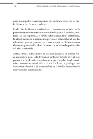 14                      TRASTORNO POR DÉFICIT DE ATENCIÓN CON HIPERACTIVIDAD




otras, lo que podría relacionarse tanto con su eficacia como con un per-
fil diferente de efectos secundarios.

La elección del fármaco (metilfenidato o atomoxetina) se basará en la
presencia o no de otros trastornos comórbidos (como la ansiedad, tras-
tornos de tics o epilepsia), el perfil de efectos secundarios del fármaco,
la falta de respuesta a tratamientos previos, el potencial de abuso, las
dificultades para asegurar un correcto cumplimiento del tratamiento
(formas de presentación, dosis, horarios…), así como las preferencias
del niño y su familia.

Antes de iniciar el tratamiento se recomienda realizar un examen físi-
co que incluya peso, talla, frecuencia cardíaca y tensión arterial, que
posteriormente deberán controlarse de manera regular. En el caso de
existir antecedentes en el niño o en sus familiares de patología car-
diovascular relevante o de muerte súbita en la familia, se recomienda
una valoración cardiovascular.
 