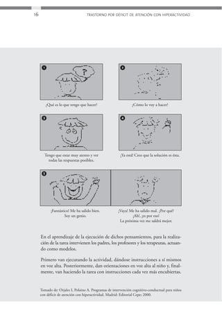 16                                  TRASTORNO POR DÉFICIT DE ATENCIÓN CON HIPERACTIVIDAD




       1                                                 2




           ¿Qué es lo que tengo que hacer?                     ¿Cómo lo voy a hacer?


       3                                                4




       Tengo que estar muy atento y ver                 ¡Ya está! Creo que la solución es ésta.
         todas las respuestas posibles.


       5




              ¡Fantástico! Me ha salido bien.         ¡Vaya! Me ha salido mal. ¿Por qué?
                       Soy un genio.                           ¡Ah!, ¡es por eso!
                                                       La próxima vez me saldrá mejor.


     En el aprendizaje de la ejecución de dichos pensamientos, para la realiza-
     ción de la tarea intervienen los padres, los profesores y los terapeutas, actuan-
     do como modelos.

     Primero van ejecutando la actividad, dándose instrucciones a sí mismos
     en voz alta. Posteriormente, dan orientaciones en voz alta al niño y, final-
     mente, van haciendo la tarea con instrucciones cada vez más encubiertas.


     Tomado de: Orjales I, Polaino A. Programas de intervención cognitivo-conductual para niños
     con déficit de atención con hiperactividad. Madrid: Editorial Cepe; 2000.
 