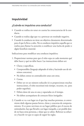 TRASTORNO POR DÉFICIT DE ATENCIÓN CON HIPERACTIVIDAD                  17




Impulsividad

¿Cuándo es impulsiva una conducta?
• Cuando se realiza sin tener en cuenta las consecuencias de la con-
  ducta.
• Cuando se realiza algo que va a provocar un resultado negativo.
• Cuando la conducta no tiene un objetivo claramente determinado
  para el que la lleva a cabo. No es conducta impulsiva aquella que se
  realiza para llamar la atención o establecer una lucha de poder o
  algún beneficio material.

Indicaciones para modificar una conducta impulsiva:

1. Proporcionar normas para que el niño sepa en cada momento qué
   debe hacer y qué no debe hacer. Las instrucciones deben ser:

   • Claras y específicas.
   • Comprensibles (lenguaje adaptado al niño y haciendo uso de tér-
     minos concretos).
   • No deben entrar en contradicción unas con otras.
   • Cortas.
   • Deber ser en un número reducido (si se proporcionan muchas
     instrucciones, el niño necesitará más tiempo, recursos, etc. para
     poder seguirlas).
   • Deben darse de una en una y espaciadas en el tiempo.
   • No deben acompañarse de contacto físico instigador.

2. Cuando se va a un lugar en el que hay muchas personas, es conve-
   niente darle algunas pautas breves, claras y concretas de comporta-
   miento. Si se pone nervioso en un lugar público por el exceso de
   estimulación, hay que llevarle a un lugar tranquilo, a ser posible don-
   de no haya otras personas, y dejar que se calme. Reforzar su esfuer-
   zo y hacerle ver que es capaz de seguir las reglas.
 