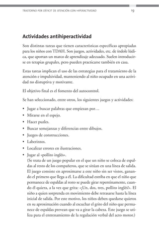 TRASTORNO POR DÉFICIT DE ATENCIÓN CON HIPERACTIVIDAD                 19




Actividades antihiperactividad
Son distintas tareas que tienen características específicas apropiadas
para los niños con TDAH. Son juegos, actividades, etc. de índole lúdi-
ca, que aportan un marco de aprendizaje adecuado. Suelen introducir-
se en terapias grupales, pero pueden practicarse también en casa.

Estas tareas implican el uso de las estrategias para el tratamiento de la
atención e impulsividad, manteniendo al niño ocupado en una activi-
dad no disruptiva y motivante.

El objetivo final es el fomento del autocontrol.

Se han seleccionado, entre otros, los siguientes juegos y actividades:

• Jugar a buscar palabras que empiezan por…
• Mirarse en el espejo.
• Hacer puzles.
• Buscar semejanzas y diferencias entre dibujos.
• Juegos de construcciones.
• Laberintos.
• Localizar errores en ilustraciones.
• Jugar al «pollito inglés».
  (Se trata de un juego popular en el que un niño se coloca de espal-
  das al resto de los compañeros, que se sitúan en una línea de salida.
  El juego consiste en aproximarse a este niño sin ser vistos, ganan-
  do el primero que llega a él. La dificultad estriba en que el niño que
  permanece de espaldas al resto se puede girar repentinamente, cuan-
  do él quiera, a la vez que grita: «¡Un, dos, tres, pollito inglés!». El
  niño a quien sorprenda en movimiento debe retrasarse hasta la línea
  inicial de salida. Por este motivo, los niños deben quedarse quietos
  en su aproximación cuando al escuchar el grito del niño que perma-
  nece de espaldas prevean que va a girar la cabeza. Este juego se uti-
  liza para el entrenamiento de la regulación verbal del acto motor.)
 