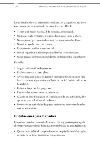 20                       TRASTORNO POR DÉFICIT DE ATENCIÓN CON HIPERACTIVIDAD




La utilización de estas estrategias conductuales y cognitivas requiere
tener en cuenta las necesidades de los niños con TDAH:

• Tienen una mayor necesidad de búsqueda de novedad.
• Su interés suele centrarse en lo inmediato, en el «aquí y ahora».
• Normalmente prefieren realizar una frecuente actividad física.
• Necesitan ayuda para concentrarse.
• Requieren un ambiente estructurado.
• Suelen requerir más tiempo para realizar las tareas escolares.
• Suelen precisar información abundante e inmediata sobre lo que hacen.

Para ello:

• Asigne períodos de trabajo cortos.
• Establezca metas a corto plazo.
• A veces requieren que se les repita el mensaje utilizando nuevas pala-
  bras o dándoles alguna señal o dibujo (no es útil decirles: «Ya te lo
  he dicho»).
• Estimule los pequeños progresos.
• Enumere las instrucciones de una en una.
• Cuando se haya bloqueado en la resolución de una dificultad, dele
  opciones para solucionar el problema.
• Involúcrelo en actividades de grupo; mejorará su autocontrol y refor-
  zará su autoestima.


Orientaciones para los padres
Los padres necesitan una serie de normas claras y precisas para regular
el comportamiento de sus hijos. Las normas básicas de estas reglas son:

• Que sean estables: el cumplimiento-incumplimiento de las reglas
  siempre ha de tener las mismas consecuencias.
 
