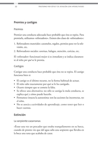 22                    TRASTORNO POR DÉFICIT DE ATENCIÓN CON HIPERACTIVIDAD




Premios y castigos

Premios

Premiar una conducta adecuada hace probable que ésta se repita. Para
premiarla, utilizamos «reforzadores». Existen dos clases de «reforzadores»:

1. Reforzadores materiales: caramelos, regalos, permiso para ver la tele-
   visión, etc.
2. Reforzadores sociales: sonrisas, halagos, atención, caricias, etc.

El «reforzador» funcionará mejor si es inmediato y se indica claramen-
te al niño por qué se le premia.

Castigos

Castigar una conducta hace probable que ésta no se repita. El castigo
funciona bien si:

• El castigo es el último recurso, no la forma habitual de actuar.
• El niño sabe exactamente por qué se le ha castigado.
• Ocurre siempre que se comete la falta.
• Se ofrece una alternativa: no sólo se castiga la mala conducta, se
  explica qué y cómo puede hacerlo.
• Permanece intacta la autoestima: son las acciones las incorrectas, no
  el niño.
• No se asocia a actividades de aprendizaje, como tener que leer o
  hacer cuentas.

Extinción

La serpiente cazarranas

«Érase una vez un pescador que estaba tranquilamente en su barca,
cuando de pronto vio que del agua salía una serpiente que llevaba en
la boca una rana que acababa de cazar.
 