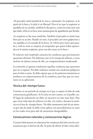 TRASTORNO POR DÉFICIT DE ATENCIÓN CON HIPERACTIVIDAD                    23




»El pescador sintió piedad de la rana y, sujetando a la serpiente, se la
quitó de la boca y la dejó ir en libertad. Pero al ver que la serpiente se
quedaba sin su comida, también le dio pena y, como no tenía otra cosa
que darle, echó en su boca unas cuantas gotas de aguardiente que llevaba.

»La serpiente se fue muy satisfecha. También el pescador se sintió muy
bien por su acción. Pasado un rato, el pescador oyó unos golpecitos a
sus espaldas en el costado de la barca. Se volvió para mirar qué pasa-
ba y cuál no sería su sorpresa al comprobar que quien había apareci-
do era la misma serpiente, pero con dos ranas en la boca.»

El refuerzo mal empleado aumenta las conductas que precisamente
queremos eliminar. No debemos caer en la trampa de reforzar, a veces
incluso sin darnos cuenta de ello, un comportamiento inadecuado.

La extinción es ignorar totalmente aquellas conductas que queremos
que no se repitan. No debe realizarse cuando son conductas peligrosas
para el niño u otros. Se debe esperar que en los primeros momentos se
produzca un empeoramiento de la conducta, pero hay que ser cons-
tante en su aplicación.

Técnica del «tiempo fuera»
Consiste en un período de tiempo en el que se separa al niño de toda
consecuencia gratificante. Se le sitúa en otro cuarto, en el pasillo, etc.
El lugar de aislamiento no debe ser atractivo ni estar muy lejos. Hay
que evitar todo tipo de refuerzo a la ida, a la vuelta y durante la estan-
cia en el área de «tiempo fuera». No debe mantenerse más de un minu-
to por año de edad. Se debe evitar aplicar este procedimiento en casos
en los cuales sirva para salir de situaciones desagradables.

Consecuencias naturales y consecuencias lógicas
Consiste básicamente en relacionar las conductas del niño con las con-
secuencias que se derivan de ella. Se parte de ofertar al niño varias alter-
 