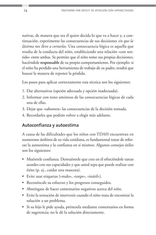 24                      TRASTORNO POR DÉFICIT DE ATENCIÓN CON HIPERACTIVIDAD




nativas, de manera que sea él quien decida lo que va a hacer y, a con-
tinuación, experimente las consecuencias de sus decisiones sin que la
lástima nos lleve a cortarlas. Una consecuencia lógica es aquella que
resulta de la conducta del niño, estableciendo una relación «con sen-
tido» entre ambas. Se permite que el niño tome sus propias decisiones,
haciéndole responsable de su propio comportamiento. Por ejemplo: si
el niño ha perdido una herramienta de trabajo de su padre, tendrá que
buscar la manera de reponer la pérdida.

Los pasos para aplicar correctamente esta técnica son los siguientes:

1. Dar alternativas (opción adecuada y opción inadecuada).
2. Informar con tono amistoso de las consecuencias lógicas de cada
   una de ellas.
3. Dejar que «saboreen» las consecuencias de la decisión tomada.
4. Recordarles que podrán volver a elegir más adelante.

Autoconfianza y autoestima
A causa de las dificultades que los niños con TDAH encuentran en
numerosos ámbitos de su vida cotidiana, es fundamental tratar de refor-
zar la autoestima y la confianza en sí mismos. Algunos consejos útiles
son los siguientes:

• Muéstrele confianza. Demuéstrele que cree en él ofreciéndole tareas
  acordes con sus capacidades y que usted sepa que puede realizar con
  éxito (p. ej., cuidar una mascota).
• Evite usar etiquetas («malo», «torpe», «inútil»).
• Reconózcale su esfuerzo y los progresos conseguidos.
• Absténgase de hacer comentarios negativos acerca del niño.
• Evite la tentación de intervenir cuando el niño trata de encontrar la
  solución a un problema.
• Si su hijo le pide ayuda, préstesela mediante comentarios en forma
  de sugerencia; no le dé la solución directamente.
 