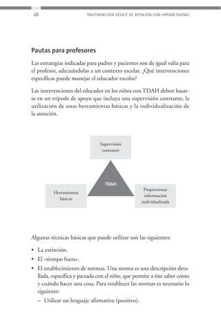 26                       TRASTORNO POR DÉFICIT DE ATENCIÓN CON HIPERACTIVIDAD




Pautas para profesores
Las estrategias indicadas para padres y pacientes son de igual valía para
el profesor, adecuándolas a un contexto escolar. ¿Qué intervenciones
específicas puede manejar el educador escolar?

Las intervenciones del educador en los niños con TDAH deben basar-
se en un trípode de apoyo que incluya una supervisión constante, la
utilización de unas herramientas básicas y la individualización de
la atención.




                               Supervisión
                                constante




                                  TDAH
                                                     Proporcionar
          Herramientas
                                                      información
            básicas
                                                    individualizada




Algunas técnicas básicas que puede utilizar son las siguientes:

• La extinción.
• El «tiempo fuera».
• El establecimiento de normas. Una norma es una descripción deta-
  llada, específica y pactada con el niño, que permite a éste saber cómo
  y cuándo hacer una cosa. Para establecer las normas es necesario lo
  siguiente:
  – Utilizar un lenguaje afirmativo (positivo).
 