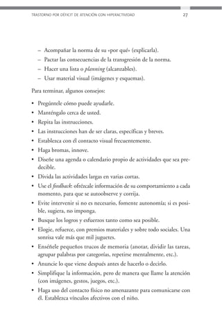 TRASTORNO POR DÉFICIT DE ATENCIÓN CON HIPERACTIVIDAD             27




   – Acompañar la norma de su «por qué» (explicarla).
   – Pactar las consecuencias de la transgresión de la norma.
   – Hacer una lista o planning (alcanzables).
   – Usar material visual (imágenes y esquemas).

Para terminar, algunos consejos:

• Pregúntele cómo puede ayudarle.
• Manténgalo cerca de usted.
• Repita las instrucciones.
• Las instrucciones han de ser claras, específicas y breves.
• Establezca con él contacto visual frecuentemente.
• Haga bromas, innove.
• Diseñe una agenda o calendario propio de actividades que sea pre-
  decible.
• Divida las actividades largas en varias cortas.
• Use el feedback: ofrézcale información de su comportamiento a cada
  momento, para que se autoobserve y corrija.
• Evite intervenir si no es necesario, fomente autonomía; si es posi-
  ble, sugiera, no imponga.
• Busque los logros y esfuerzos tanto como sea posible.
• Elogie, refuerce, con premios materiales y sobre todo sociales. Una
  sonrisa vale más que mil juguetes.
• Enséñele pequeños trucos de memoria (anotar, dividir las tareas,
  agrupar palabras por categorías, repetirse mentalmente, etc.).
• Anuncie lo que viene después antes de hacerlo o decirlo.
• Simplifique la información, pero de manera que llame la atención
  (con imágenes, gestos, juegos, etc.).
• Haga uso del contacto físico no amenazante para comunicarse con
  él. Establezca vínculos afectivos con el niño.
 