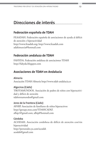 TRASTORNO POR DÉFICIT DE ATENCIÓN CON HIPERACTIVIDAD        29




Direcciones de interés

Federación española de TDAH
FEAADAH. Federación española de asociaciones de ayuda al déficit
de atención e hiperactividad
http://www.feaadah.org; http://www.feaadah.com
adahimurcia@hotmail.com


Federación andaluza de TDAH
FAHYDA. Federación andaluza de asociaciones TDAH
http://fahyda.blogspot.com


Asociaciones de TDAH en Andalucía
Almería
Asociación TDAH Almería http://www.tdah-andalucia.es

Algeciras (Cádiz)
TROTAMUNDOS. Asociación de padres de niños con hiperactivi-
dad y déficit de atención
tdahtrotamundos@gmail.com

Jerez de la Frontera (Cádiz)
AFHIP. Asociación de familiares de niños hiperactivos
http://groups.msn.com/TDAHCADIZ
afhip1@gmail.com; afhip@hotmail.com

Córdoba
ACODAH. Asociación cordobesa de déficit de atención con/sin
hiperactividad
http://personales.ya.com/acodah
acodah@gmail.com
 