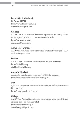 30                     TRASTORNO POR DÉFICIT DE ATENCIÓN CON HIPERACTIVIDAD




Puente Genil (Córdoba)
El Puente TDAH
http://www.elpuentetdah.com
elpuentetdah@gmail.com

Granada
AMPACHICO. Asociación de madres y padres de niños/as y adoles-
centes hiperactivos/as y con trastornos conductuales
http://www.ampachico.es
ampachico@gmail.com

Almuñécar (Granada)
ACOFATDAH. Asociación comarcal de familias afectadas por TDAH
acofatdah@gmail.com

Huelva
AIRE LIBRE. Asociación de familias con TDAH de Huelva
http://asairelibre.org
airelibre@asairelibre.org

Almonte (Huelva)
Asociación terapéutica de niños con TDAH «La tortuga».
http://www.asociacionterapeuticalatortuga.es

Jaén
AJADAH. Asociación jiennense de afectados por déficit de atención e
hiperactividad
http://everyoneweb.es/TDAH/

Málaga
AMANDA. Asociación malagueña de adultos y niños con déficit de
atención con o sin hiperactividad
http://www.amanda.org.es
amanda.org.es@gmail.com
 