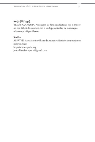 TRASTORNO POR DÉFICIT DE ATENCIÓN CON HIPERACTIVIDAD           31




Nerja (Málaga)
TDAH-AXARQUIA. Asociación de familias afectadas por el trastor-
no por déficit de atención con o sin hiperactividad de la axarquia
tdahaxarquia@gmail.com

Sevilla
ASPATHI. Asociación sevillana de padres y afectados con trastornos
hipercinéticos
http://www.aspathi.org
juntadirectiva.aspathi@gmail.com
 