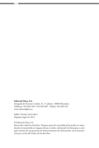 Editorial Glosa, S.L.
Avinguda de Francesc Cambó, 21, 5.ª planta - 08003 Barcelona
Teléfonos: 932 684 946 / 932 683 605 - Telefax: 932 684 923
www.editorialglosa.es

ISBN: 978-84-7429-540-5
Depósito legal: B--2011

© Editorial Glosa, S.L.
Reservados todos los derechos. Ninguna parte de esta publicación puede ser repro-
ducida ni transmitida en ninguna forma o medio, incluyendo las fotocopias o cual-
quier sistema de recuperación de almacenamiento de información, sin la autoriza-
ción por escrito del titular de los derechos.
 