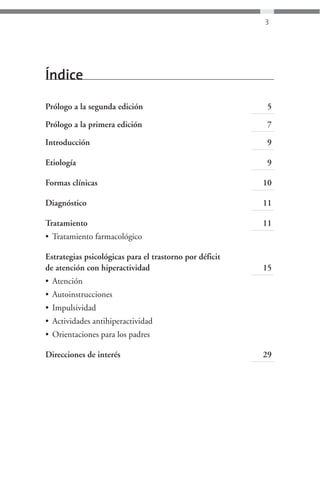 3




Índice

Prólogo a la segunda edición                              5

Prólogo a la primera edición                              7

Introducción                                              9

Etiología                                                 9

Formas clínicas                                          10

Diagnóstico                                              11

Tratamiento                                              11
• Tratamiento farmacológico

Estrategias psicológicas para el trastorno por déficit
de atención con hiperactividad                           15
• Atención
• Autoinstrucciones
• Impulsividad
• Actividades antihiperactividad
• Orientaciones para los padres

Direcciones de interés                                   29
 