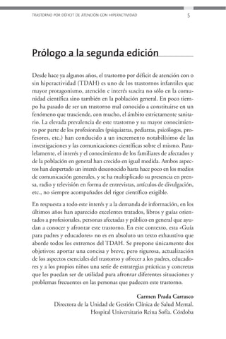 TRASTORNO POR DÉFICIT DE ATENCIÓN CON HIPERACTIVIDAD                    5




Prólogo a la segunda edición

Desde hace ya algunos años, el trastorno por déficit de atención con o
sin hiperactividad (TDAH) es uno de los trastornos infantiles que
mayor protagonismo, atención e interés suscita no sólo en la comu-
nidad científica sino también en la población general. En poco tiem-
po ha pasado de ser un trastorno mal conocido a constituirse en un
fenómeno que trasciende, con mucho, el ámbito estrictamente sanita-
rio. La elevada prevalencia de este trastorno y su mayor conocimien-
to por parte de los profesionales (psiquiatras, pediatras, psicólogos, pro-
fesores, etc.) han conducido a un incremento notabilísimo de las
investigaciones y las comunicaciones científicas sobre el mismo. Para-
lelamente, el interés y el conocimiento de los familiares de afectados y
de la población en general han crecido en igual medida. Ambos aspec-
tos han despertado un interés desconocido hasta hace poco en los medios
de comunicación generales, y se ha multiplicado su presencia en pren-
sa, radio y televisión en forma de entrevistas, artículos de divulgación,
etc., no siempre acompañados del rigor científico exigible.
En respuesta a todo este interés y a la demanda de información, en los
últimos años han aparecido excelentes tratados, libros y guías orien-
tados a profesionales, personas afectadas y público en general que ayu-
dan a conocer y afrontar este trastorno. En este contexto, esta «Guía
para padres y educadores» no es en absoluto un texto exhaustivo que
aborde todos los extremos del TDAH. Se propone únicamente dos
objetivos: aportar una concisa y breve, pero rigurosa, actualización
de los aspectos esenciales del trastorno y ofrecer a los padres, educado-
res y a los propios niños una serie de estrategias prácticas y concretas
que les puedan ser de utilidad para afrontar diferentes situaciones y
problemas frecuentes en las personas que padecen este trastorno.

                                              Carmen Prada Carrasco
          Directora de la Unidad de Gestión Clínica de Salud Mental.
                          Hospital Universitario Reina Sofía. Córdoba
 