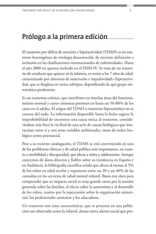 TRASTORNO POR DÉFICIT DE ATENCIÓN CON HIPERACTIVIDAD                   7




Prólogo a la primera edición

El trastorno por déficit de atención e hiperactividad (TDAH) es un tras-
torno heterogéneo de etiología desconocida, de reciente definición e
inclusión en las clasificaciones internacionales de enfermedades. Hasta
el año 2000 no aparece incluido en el DSM-IV. Se trata de un trastor-
no de conducta que aparece en la infancia, en torno a los 7 años de edad,
caracterizado por síntomas de inatención e impulsividad e hiperactivi-
dad, que se desglosa en varios subtipos, dependiendo de qué grupo sin-
tomático predomine.
Es un trastorno crónico, que interfiriere en muchas áreas del funciona-
miento normal y cuyos síntomas persisten en hasta un 50-80% de los
casos en el adulto. El origen del TDAH o trastorno hipercinético no se
conoce del todo. La información disponible hasta la fecha sugiere la
improbabilidad de encontrar una causa única al trastorno, conside-
rándose más bien la vía final de una serie de causas biológicas que inte-
ractúan entre sí y con otras variables ambientales, tanto de orden bio-
lógico como psicosocial.
Pese a su reciente catalogación, el TDAH se está convirtiendo en uno
de los problemas clínicos y de salud pública más importantes, en cuan-
to a morbilidad y discapacidad, que afecta a niños y adolescentes. Aunque
carecemos de datos directos y fiables sobre su incidencia en España y
en Andalucía, la bibliografía científica señala que afecta al menos al 5%
de los niños en edad escolar y representa entre un 20 y un 40% de las
consultas en los servicios de salud mental infantil. Basta este dato para
comprender que su impacto social es muy grande tanto por la tensión
generada sobre las familias, el efecto sobre la autoestima y el desarrollo
de los niños, cuanto por la repercusión sobre la organización asisten-
cial, los profesionales sanitarios y los educadores.
Un trastorno con estas características, que se presenta en una pobla-
ción tan observada como la infantil, desata cierta alarma social que pro-
 