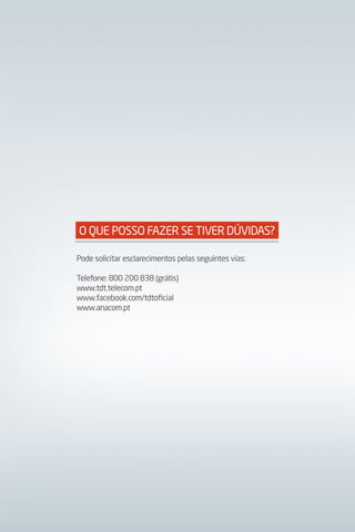 O QUE POSSO FAzER SE TIVER DÚVIDAS?

Pode solicitar esclarecimentos pelas seguintes vias:

Telefone: 800 200 838 (grátis)
www.tdt.telecom.pt
www.facebook.com/tdtoficial
www.anacom.pt
 