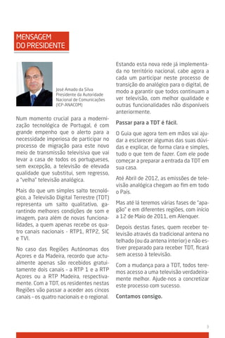 MENSAGEM
DO PRESIDENTE

                                             Estando esta nova rede já implementa-
                                             da no território nacional, cabe agora a
                                             cada um participar neste processo de
                                             transição do analógico para o digital, de
                  José Amado da Silva
                                             modo a garantir que todos continuam a
                  Presidente da Autoridade
                  Nacional de Comunicações   ver televisão, com melhor qualidade e
                  (ICP-ANACOM)               outras funcionalidades não disponíveis
                                             anteriormente.
Num momento crucial para a moderni-
zação tecnológica de Portugal, é com         Passar para a tdt é fácil.
grande empenho que o alerto para a           O Guia que agora tem em mãos vai aju-
necessidade imperiosa de participar no       dar a esclarecer algumas das suas dúvi-
processo de migração para este novo          das e explicar, de forma clara e simples,
meio de transmissão televisiva que vai       tudo o que tem de fazer. Com ele pode
levar a casa de todos os portugueses,        começar a preparar a entrada da TDT em
sem excepção, a televisão de elevada         sua casa.
qualidade que substitui, sem regresso,
a “velha” televisão analógica.               Até Abril de 2012, as emissões de tele-
                                             visão analógica chegam ao fim em todo
Mais do que um simples salto tecnoló-        o País.
gico, a Televisão Digital Terrestre (TDT)
representa um salto qualitativo, ga-         Mas até lá teremos várias fases de “apa-
rantindo melhores condições de som e         gão” e em diferentes regiões, com início
imagem, para além de novas funciona-         a 12 de Maio de 2011, em Alenquer.
lidades, a quem apenas recebe os qua-        Depois destas fases, quem receber te-
tro canais nacionais - RTP1, RTP2, SIC       levisão através da tradicional antena no
e TVI.                                       telhado (ou da antena interior) e não es-
No caso das Regiões Autónomas dos            tiver preparado para receber TDT, ficará
Açores e da Madeira, recordo que actu-       sem acesso à televisão.
almente apenas são recebidos gratui-         Com a mudança para a TDT, todos tere-
tamente dois canais – a RTP 1 e a RTP        mos acesso a uma televisão verdadeira-
Açores ou a RTP Madeira, respectiva-         mente melhor. Ajude-nos a concretizar
mente. Com a TDT, os residentes nestas       este processo com sucesso.
Regiões vão passar a aceder aos cincos
canais – os quatro nacionais e o regional.   Contamos consigo.




                                                                                    3
 