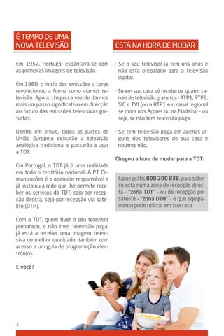 É TEMPO DE UMA
NOVA TELEVISÃO                             ESTá NA HORA DE MUDAR

Em 1957, Portugal espantava-se com         · Se o seu televisor já tem uns anos e
as primeiras imagens de televisão.           não está preparado para a televisão
                                             digital.
Em 1980, o início das emissões a cores
revolucionou a forma como víamos te-       · Se em sua casa só recebe os quatro ca-
levisão. Agora, chegou a vez de darmos       nais de televisão gratuitos - RTP1, RTP2,
mais um passo significativo em direcção      SIC e TVI (ou a RTP1 e o canal regional
ao futuro das emissões televisivas gra-      se mora nos Açores ou na Madeira) - ou
tuitas.                                      seja, se não tem televisão paga.

Dentro em breve, todos os países da        · Se tem televisão paga em apenas al-
União Europeia deixarão a televisão          guns dos televisores de sua casa e
analógica tradicional e passarão a usar      noutros não.
a TDT.
                                           Chegou a hora de mudar para a tdt.
Em Portugal, a TDT já é uma realidade
em todo o território nacional. A PT Co-
municações é o operador responsável e       Ligue grátis 800 200 838, para saber
já instalou a rede que lhe permite rece-    se está numa zona de recepção direc-
ber os serviços da TDT, seja por recep-     ta - “zona tdt” - ou de recepção por
ção directa, seja por recepção via saté-    satélite – “zona dtH” - e que equipa-
lite (DTH).                                 mento pode utilizar em sua casa.

Com a TDT, quem tiver o seu televisor
preparado, e não tiver televisão paga,
já está a receber uma imagem televi-
siva de melhor qualidade, também com
acesso a um guia de programação elec-
trónico.

E você?




4
 