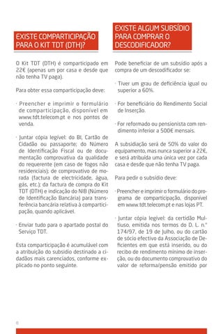 EXISTE ALGUM SUBSÍDIO
EXISTE COMPARTICIPAçÃO                       PARA COMPRAR O
PARA O kIT TDT (DTH)?                        DESCODIFICADOR?

O kit TDT (DTH) é comparticipado em          Pode beneficiar de um subsídio após a
22€ (apenas um por casa e desde que          compra de um descodificador se:
não tenha TV paga).
                                             · Tiver um grau de deficiência igual ou
Para obter essa comparticipação deve:          superior a 60%.

· Preencher e imprimir o formulário          · For beneficiário do Rendimento Social
  de comparticipação, disponível em            de Inserção.
  www.tdt.telecom.pt e nos pontos de
  venda.                                     · For reformado ou pensionista com ren-
                                               dimento inferior a 500€ mensais.
· Juntar cópia legível: do BI, Cartão de
  Cidadão ou passaporte; do Número           A subsidiação será de 50% do valor do
  de Identificação Fiscal ou de docu-        equipamento, mas nunca superior a 22€,
  mentação comprovativa da qualidade         e será atribuída uma única vez por cada
  do requerente (em caso de fogos não        casa e desde que não tenha TV paga.
  residenciais); de comprovativo de mo-
  rada (factura de electricidade, água,      Para pedir o subsídio deve:
  gás, etc.); da factura de compra do kit
  TDT (DTH) e indicação do NIB (Número       · Preencher e imprimir o formulário do pro-
  de Identificação Bancária) para trans-       grama de comparticipação, disponível
  ferência bancária relativa à compartici-     em www.tdt.telecom.pt e nas lojas PT.
  pação, quando aplicável.
                                             · Juntar cópia legível: da certidão Mul-
· Enviar tudo para o apartado postal do       tiuso, emitida nos termos do D. L. n.°
  Serviço TDT.                                174/97, de 19 de Julho, ou do cartão
                                              de sócio efectivo da Associação de De-
Esta comparticipação é acumulável com         ficientes em que está inserido, ou do
a atribuição do subsidio destinado a ci-      recibo de rendimento mínimo de inser-
dadãos mais carenciados, conforme ex-         ção, ou do documento comprovativo do
plicado no ponto seguinte.                    valor de reforma/pensão emitido por




8
 