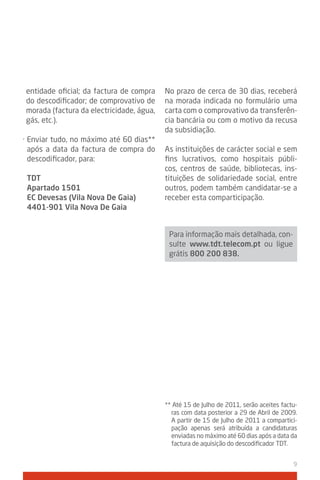 entidade oficial; da factura de compra    No prazo de cerca de 30 dias, receberá
do descodificador; de comprovativo de     na morada indicada no formulário uma
morada (factura da electricidade, água,   carta com o comprovativo da transferên-
gás, etc.).                               cia bancária ou com o motivo da recusa
                                          da subsidiação.
· Enviar tudo, no máximo até 60 dias**
  após a data da factura de compra do     As instituições de carácter social e sem
  descodificador, para:                   fins lucrativos, como hospitais públi-
                                          cos, centros de saúde, bibliotecas, ins-
 tdt                                      tituições de solidariedade social, entre
 Apartado 1501                            outros, podem também candidatar-se a
 EC devesas (vila Nova de gaia)           receber esta comparticipação.
 4401-901 vila Nova de gaia


                                           Para informação mais detalhada, con-
                                           sulte www.tdt.telecom.pt ou ligue
                                           grátis 800 200 838.




                                          ** Até 15 de Julho de 2011, serão aceites factu-
                                            ras com data posterior a 29 de Abril de 2009.
                                            A partir de 15 de Julho de 2011 a compartici-
                                            pação apenas será atribuída a candidaturas
                                            enviadas no máximo até 60 dias após a data da
                                            factura de aquisição do descodificador TDT.


                                                                                        9
 
