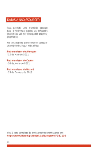 DATAS A NÃO ESQUECER

Para permitir uma transição gradual
para a televisão digital, as emissões
analógicas vão ser desligadas progres-
sivamente.

Há três regiões piloto onde o “apagão”
analógico terá lugar mais cedo:

Retransmissor de Alenquer
· 12 de Maio de 2011

Retransmissor do Cacém
· 16 de Junho de 2011

Retransmissor da Nazaré
· 13 de Outubro de 2011




Veja a lista completa de emissores/retransmissores em:
http://www.anacom.pt/render.jsp?categoryid=337106

10
 
