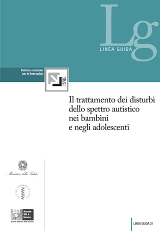 Sistema nazionale
 per le linee guida
                               Lg
                               lineA guida




                      Il trattamento dei disturbi
                      dello spettro autistico
                      nei bambini
                      e negli adolescenti




                                             linea guida 21
 