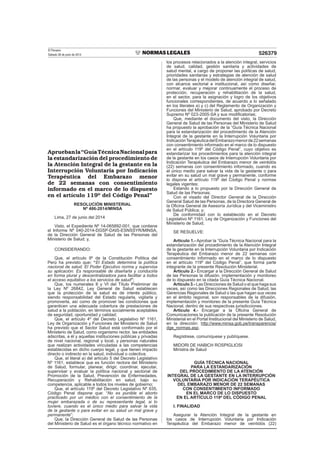 El Peruano
Sábado 28 de junio de 2014 526379
Apruebanla“GuíaTécnicaNacionalpara
la estandarización del procedimiento de
la Atención Integral de la gestante en la
Interrupción Voluntaria por Indicación
Terapéutica del Embarazo menor
de 22 semanas con consentimiento
informado en el marco de lo dispuesto
en el artículo 119º del Código Penal”
RESOLUCIÓN MINISTERIAL
Nº 486-2014/MINSA
Lima, 27 de junio del 2014
Visto, el Expediente Nº 14-065892-001, que contiene
el Informe Nº 040-2014-DGSP-DAIS-ESNSSYR/MINSA,
de la Dirección General de Salud de las Personas del
Ministerio de Salud; y,
CONSIDERANDO:
Que, el artículo 9º de la Constitución Política del
Perú ha previsto que: “El Estado determina la política
nacional de salud. El Poder Ejecutivo norma y supervisa
su aplicación. Es responsable de diseñarla y conducirla
en forma plural y descentralizadora para facilitar a todos
el acceso equitativo a los servicios de salud”;
Que, los numerales II y VI del Título Preliminar de
la Ley Nº 26842, Ley General de Salud establecen
que la protección de la salud es de interés público,
siendo responsabilidad del Estado regularla, vigilarla y
promoverla, así como de promover las condiciones que
garanticen una adecuada cobertura de prestaciones de
salud a la población, en términos socialmente aceptables
de seguridad, oportunidad y calidad;
Que, el artículo 4º del Decreto Legislativo Nº 1161,
Ley de Organización y Funciones del Ministerio de Salud
ha previsto que el Sector Salud está conformado por el
Ministerio de Salud, como organismo rector, las entidades
adscritas, a él y aquellas instituciones públicas y privadas
de nivel nacional, regional y local, y personas naturales
que realizan actividades vinculadas a las competencias
establecidas en dicho cuerpo legal, y que tienen impacto
directo o indirecto en la salud, individual o colectiva;
Que, el literal a) del artículo 5 del Decreto Legislativo
Nº 1161, establece que es función rectora del Ministerio
de Salud, formular, planear, dirigir, coordinar, ejecutar,
supervisar y evaluar la política nacional y sectorial de
Promoción de la Salud, Prevención de Enfermedades,
Recuperación y Rehabilitación en salud, bajo su
competencia, aplicable a todos los niveles de gobierno;
Que, el artículo 119º del Decreto Legislativo Nº 635,
Código Penal dispone que: “No es punible el aborto
practicado por un médico con el consentimiento de la
mujer embarazada o de su representante legal, si lo
tuviere, cuando es el único medio para salvar la vida
de la gestante o para evitar en su salud un mal grave y
permanente”;
Que, la Dirección General de Salud de las Personas
del Ministerio de Salud es el órgano técnico normativo en
los procesos relacionados a la atención integral, servicios
de salud, calidad, gestión sanitaria y actividades de
salud mental, a cargo de proponer las políticas de salud,
prioridades sanitarias y estrategias de atención de salud
de las personas y el modelo de atención integral de salud,
con alcance sectorial e institucional, así como diseñar,
normar, evaluar y mejorar continuamente el proceso de
protección, recuperación y rehabilitación de la salud,
en el sector, para la asignación y logro de los objetivos
funcionales correspondientes, de acuerdo a lo señalado
en los literales a) y c) del Reglamento de Organización y
Funciones del Ministerio de Salud, aprobado por Decreto
Supremo Nº 023-2005-SA y sus modiﬁcatorias;
Que, mediante el documento del visto, la Dirección
General de Salud de las Personas del Ministerio de Salud
ha propuesto la aprobación de la “Guía Técnica Nacional
para la estandarización del procedimiento de la Atención
Integral de la gestante en la Interrupción Voluntaria por
IndicaciónTerapéuticadelEmbarazomenorde22semanas
con consentimiento informado en el marco de lo dispuesto
en el artículo 119º del Código Penal”, cuyo objetivo es
estandarizar los procedimientos para la atención integral
de la gestante en los casos de Interrupción Voluntaria por
Indicación Terapéutica del Embarazo menor de veintidós
(22) semanas con consentimiento informado, cuando es
el único medio para salvar la vida de la gestante o para
evitar en su salud un mal grave y permanente, conforme
lo dispone el artículo 119º del Código Penal y normas
legales vigentes;
Estando a lo propuesto por la Dirección General de
Salud de las Personas;
Con el visado del Director General de la Dirección
General Salud de las Personas, de la Directora General de
la Oﬁcina General de Asesoría Jurídica y del Viceministro
de Salud Pública; y;
De conformidad con lo establecido en el Decreto
Legislativo Nº 1161, Ley de Organización y Funciones del
Ministerio de Salud;
SE RESUELVE:
Artículo 1.- Aprobar la “Guía Técnica Nacional para la
estandarización del procedimiento de la Atención Integral
de la gestante en la Interrupción Voluntaria por Indicación
Terapéutica del Embarazo menor de 22 semanas con
consentimiento informado en el marco de lo dispuesto
en el artículo 119º del Código Penal”, que forma parte
integrante de la presente Resolución Ministerial.
Artículo 2.- Encargar a la Dirección General de Salud
de las Personas la difusión, implementación y monitoreo
de lo dispuesto en la citada Guía Técnica Nacional.
Artículo 3.- Las Direcciones de Salud o el que haga sus
veces, así como las Direcciones Regionales de Salud, las
Gerencias Regionales de Salud o las que hagan sus veces
en el ámbito regional, son responsables de la difusión,
implementación y monitoreo de la presente Guía Técnica
Nacional, dentro de sus respectivas jurisdicciones.
Artículo 4.- Encargar a la Oﬁcina General de
Comunicaciones la publicación de la presente Resolución
Ministerial en el Portal Institucional del Ministerio de Salud,
en la dirección: http://www.minsa.gob.pe/transparencia/
dge_normas.asp.
Regístrese, comuníquese y publíquese.
MIDORI DE HABICH ROSPIGLIOSI
Ministra de Salud
GUÍA TÉCNICA NACIONAL
PARA LA ESTANDARIZACIÓN
DEL PROCEDIMIENTO DE LA ATENCIÓN
INTEGRAL DE LA GESTANTE EN LA INTERRUPCIÓN
VOLUNTARIA POR INDICACIÓN TERAPÉUTICA
DEL EMBARAZO MENOR DE 22 SEMANAS
CON CONSENTIMIENTO INFORMADO
EN EL MARCO DE LO DISPUESTO
EN EL ARTÍCULO 119º DEL CÓDIGO PENAL
I. FINALIDAD
Asegurar la Atención Integral de la gestante en
los casos de Interrupción Voluntaria por Indicación
Terapéutica del Embarazo menor de veintidós (22)
 