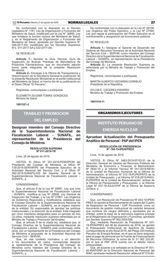 27NORMAS LEGALESMartes 27 de agosto de 2019El Peruano /
De conformidad con lo dispuesto en el Decreto
Legislativo N° 1161, Ley de Organización y Funciones del
Ministerio de Salud, modificado por la Ley N° 30895, Ley
que fortalece la función rectora del Ministerio de Salud;
y, en el Reglamento de Organización y Funciones del
Ministerio de Salud, aprobado por Decreto Supremo N°
008-2017-SA, modificado por los Decretos Supremos
N°s. 011-2017-SA y 032-2017-SA;
SE RESUELVE:
Artículo 1.- Aprobar la Guía Técnica: Guía de
Inspección de Buenas Prácticas de Manufactura de
Productos Farmacéuticos, que en documento adjunto
forma parte integrante de la presente Resolución
Ministerial.
Artículo 2.- Encargar a la Oficina de Transparencia y
Anticorrupción de la Secretaría General la publicación de
la presente Resolución Ministerial en el portal institucional
del Ministerio de Salud, el mismo día de su publicación en
el Diario Oficial “El Peruano”.
Regístrese, comuníquese y publíquese.
ELIZABETH ZULEMA TOMÁS GONZÁLES
Ministra de Salud
1801521-2
TRABAJO Y PROMOCION
DEL EMPLEO
Designan miembro del Consejo Directivo
de la Superintendencia Nacional de
Fiscalización Laboral - SUNAFIL, en
representación de la Presidencia del
Consejo de Ministros
resolución suPremA
nº 011-2019-tr
Lima, 26 de agosto de 2019
VISTOS: El Oficio Nº 201-2019-PCM/DPCM del
Presidente del Consejo de Ministros, el Oficio Nº
739-2019-SERVIR/PE del Presidente Ejecutivo de la
Autoridad Nacional del Servicio Civil, y el Oficio Nº
092-2019-SUNAFIL/GG del Gerente General de la
Superintendencia Nacional de Fiscalización Laboral –
SUNAFIL; y,
CONSIDERANDO:
Que, el artículo 8 de la Ley Nº 29981, Ley que crea
la Superintendencia Nacional de Fiscalización Laboral
- SUNAFIL, modifica la Ley Nº 28806, Ley General de
Inspección del Trabajo, y la Ley Nº 27867, Ley Orgánica
de Gobiernos Regionales y modificatoria, establece que
el Consejo Directivo de la Superintendencia Nacional de
Fiscalización Laboral – SUNAFIL, es el órgano máximo
de la entidad. Es responsable de aprobar las políticas
institucionales y la dirección de la entidad. Está integrado
por cinco miembros designados para un período de tres
(3) años, mediante resolución suprema refrendada por el
Ministro de Trabajo y Promoción del Empleo;
Que, el artículo 9 de la citada ley, establece que, el
Consejo Directivo de la Superintendencia Nacional de
Fiscalización Laboral – SUNAFIL está conformado, entre
otros, por un representante de la Presidencia del Consejo
de Ministros a propuesta de la Autoridad Nacional del
Servicio Civil – SERVIR;
Que, en ese contexto normativo y en atención
a los documentos de vistos, corresponde designar
al representante de la Presidencia del Consejo de
Ministros como miembro del Consejo Directivo de la
Superintendencia Nacional de Fiscalización Laboral –
SUNAFIL; y,
De conformidad con lo dispuesto en la Ley Nº 29158,
Ley Orgánica del Poder Ejecutivo, y la Ley Nº 27594,
Ley que regula la participación del Poder Ejecutivo en el
nombramiento y designación de funcionarios públicos;
SE RESUELVE:
Artículo 1.- Designar al Gerente de Desarrollo del
Sistema de Recursos Humanos de la Autoridad Nacional
del Servicio Civil – SERVIR, como miembro del Consejo
Directivo de la Superintendencia Nacional de Fiscalización
Laboral – SUNAFIL, en representación de la Presidencia
del Consejo de Ministros.
Artículo 2.- La presente Resolución Suprema es
refrendada por la Ministra de Trabajo y Promoción del
Empleo.
Regístrese, comuníquese y publíquese.
MARTÍN ALBERTO VIZCARRA CORNEJO
Presidente de la República
SYLVIA E. CÁCERES PIZARRO
Ministra de Trabajo y Promoción del Empleo
1801519-11
ORGANISMOS EJECUTORES
INSTITUTO PERUANO DE
ENERGIA NUCLEAR
Aprueban Actualización del Presupuesto
Analítico de Personal - PAP del IPEN
resolución De PresiDenciA
n° 194-19-iPen/Pres
Lima, 14 de agosto de 2019
VISTOS: El Oficio Nº 3463-2019-EF/53.01 de la
Dirección General de Gestión de Recursos Públicos del
Ministerio de Economía y Finanzas; el Memorándum
Nº 0644-19 y el Informe Técnico Nº 041-2019-REHU
de la Unidad de Recursos Humanos de la Oficina de
Administración; el Informe Nº 012-19-PLPR/PRTO de la
Unidad de Presupuesto, y el Informe Nº 018-2019-RACI-
PLPR/IPEN de la Unidad de Racionalización, ambos de
la Oficina de Planeamiento y Presupuesto, y; el Informe
Legal Nº 037-19-ASJU/VHP de la Oficina de Asesoría
Jurídica, y;
CONSIDERANDO:
Que, con Resolución de Presidencia Nº 043-19-IPEN/
PRES se aprobó el Reordenamiento de cargos del Cuadro
de Asignación de Personal - CAP Provisional, como un
documento de gestión institucional de carácter temporal
que contiene los cargos definidos y aprobados por la
entidad, sobre la base de la estructura orgánica prevista
en el Reglamento de Organización y Funciones, aprobado
por Decreto Supremo Nº 062-2005-EM;
Que, mediante Resolución de Presidencia Nº 337-
18-IPEN/PRES del 26 de diciembre de 2018, se aprobó
el Presupuesto Institucional de Apertura de Gastos
correspondiente al año fiscal 2019, del Pliego 220 Instituto
Peruano de Energía Nuclear, en el que se tiene asignado
para el pago de personal por la Fuente de Financiamiento
de Recursos Ordinarios, la suma de S/ 31 062 232,00,
por lo que el PAP 2019 cuenta con el debido marco
presupuestal;
Que, de acuerdo a lo señalado en la Directiva Nº 001-
82-INAP/DNP de la Dirección Nacional de Personal del
INAP, aprobada mediante Resolución Jefatural Nº 019-82-
 