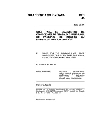 GUIA TECNICA COLOMBIANA                                  GTC
                                                          45

                                                   1997-08-27


     GUIA    PARA   ÉL   DIAGNOSTICO  DE
     CONDICIONES DE TRABAJO O PANORAMA
     DE    FACTORES     DE   RIESGOS, SU
     IDENTIFICACIÓN Y VALORACIÓN




     E:     GUIDE FOR THE DIAGNOSIS OF LABOR
            CONDITIONS OR RISK FACTORS PANORAMA,
            ITS IDENTIFICATION AND VALUATION.


     CORRESPONDENCIA


     DESCRIPTORES                 seguridad         ocupacional;
                                  riesgo laboral; prevención de
                                  accidentes;         seguridad
                                  laboral; salud ocupacional.


     I.C.S.: 13.100.00

     Editada por el Instituto Colombiano de Normas Técnicas y
     Certificación (INCONTEC) Apartado 14237 Santafé de Bogotá,
     D.C. –Tel. 3150377 - Fax 2221435



     Prohibida su reproducción.
 