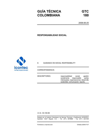 GUÍA TÉCNICA GTC
COLOMBIANA 180
2008-06-25
RESPONSABILIDAD SOCIAL
E: GUIDANCE ON SOCIAL RESPONSIBILITY
CORRESPONDENCIA:
DESCRIPTORES: responsabilidad social; gestión
socialmente responsable; partes
interesadas; organizaciones; desarrollo
sostenible; comunicación; reporte.
I.C.S.: 03.100.99
Editada por el Instituto Colombiano de Normas Técnicas y Certificación (ICONTEC)
Apartado 14237 Bogotá, D.C. - Tel. (571) 6078888 - Fax (571) 2221435
Prohibida su reproducción Editada 2008-07-07
 