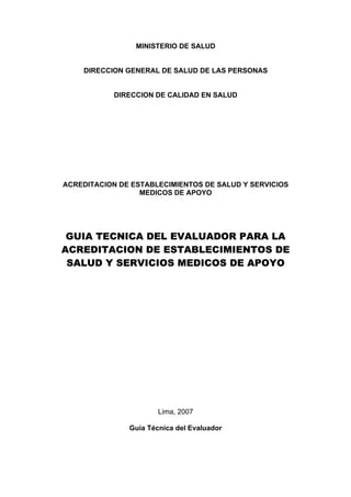 MINISTERIO DE SALUD


    DIRECCION GENERAL DE SALUD DE LAS PERSONAS


            DIRECCION DE CALIDAD EN SALUD




ACREDITACION DE ESTABLECIMIENTOS DE SALUD Y SERVICIOS
                  MEDICOS DE APOYO




 GUIA TECNICA DEL EVALUADOR PARA LA
ACREDITACION DE ESTABLECIMIENTOS DE
 SALUD Y SERVICIOS MEDICOS DE APOYO




                       Lima, 2007

               Guía Técnica del Evaluador
 