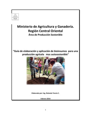 Ministerio de Agricultura y Ganadería. 
Región Central Oriental 
Área de Producción Sostenible 
“Guía de elaboración y aplicación de bioinsumos para una 
producción agrícola mas autosostenible” 
Elaborado por: Ing. Rolando Tencio C. 
Febrero 2014 
1 
 