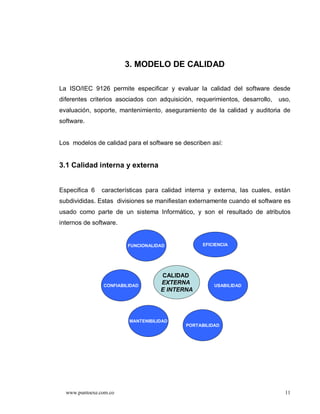 3. MODELO DE CALIDAD

La ISO/IEC 9126 permite especificar y evaluar la calidad del software desde
diferentes criterios asociados con adquisición, requerimientos, desarrollo,   uso,
evaluación, soporte, mantenimiento, aseguramiento de la calidad y auditoria de
software.


Los modelos de calidad para el software se describen así:


3.1 Calidad interna y externa


Especifica 6    características para calidad interna y externa, las cuales, están
subdivididas. Estas divisiones se manifiestan externamente cuando el software es
usado como parte de un sistema Informático, y son el resultado de atributos
internos de software.


                         FUNCIONALIDAD             EFICIENCIA




                                    CALIDAD
                CONFIABILIDAD
                                    EXTERNA            USABILIDAD
                                    E INTERNA




                         MANTENIBILIDAD
                                             PORTABILIDAD




  www.puntoexe.com.co                                                           11
 